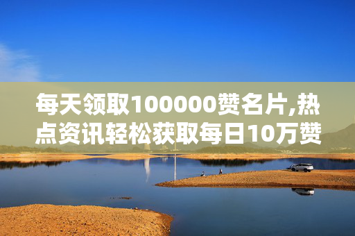 每天领取100000赞名片,热点资讯轻松获取每日10万赞的名片秘诀！